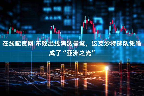 在线配资网 不败出线淘汰曼城，这支沙特球队凭啥成了“亚洲之光”