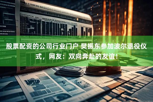 股票配资的公司行业门户 樊振东参加波尔退役仪式，网友：双向奔赴的友谊！