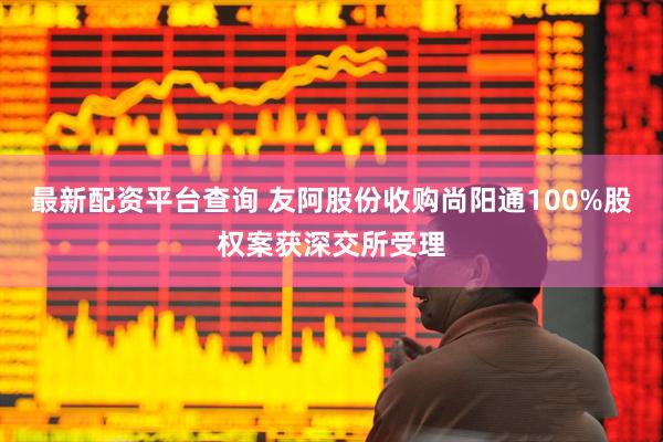 最新配资平台查询 友阿股份收购尚阳通100%股权案获深交所受理