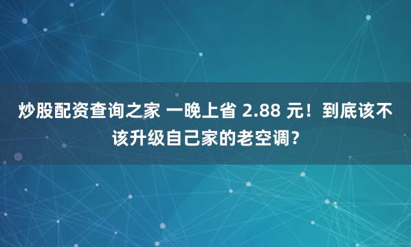 炒股配资查询之家 一晚上省 2.88 元！到底该不该升级自己家的老空调？