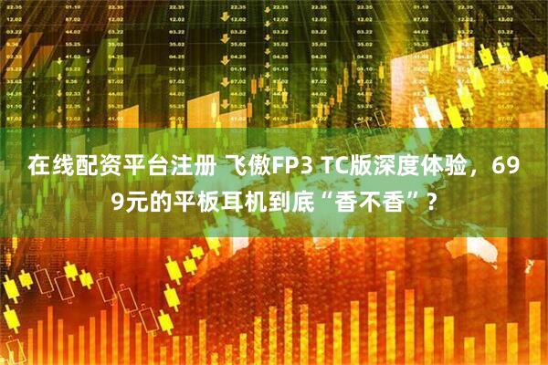 在线配资平台注册 飞傲FP3 TC版深度体验，699元的平板耳机到底“香不香”？