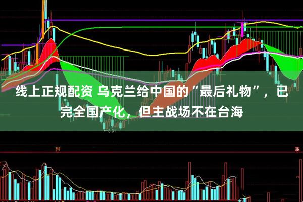 线上正规配资 乌克兰给中国的“最后礼物”，已完全国产化，但主战场不在台海