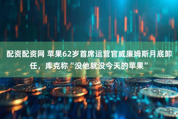 配资配资网 苹果62岁首席运营官威廉姆斯月底卸任，库克称“没他就没今天的苹果”