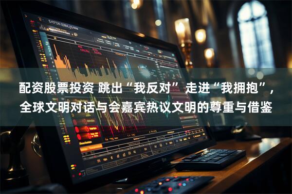 配资股票投资 跳出“我反对” 走进“我拥抱”，全球文明对话与会嘉宾热议文明的尊重与借鉴