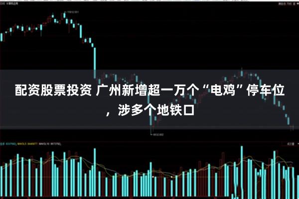 配资股票投资 广州新增超一万个“电鸡”停车位，涉多个地铁口