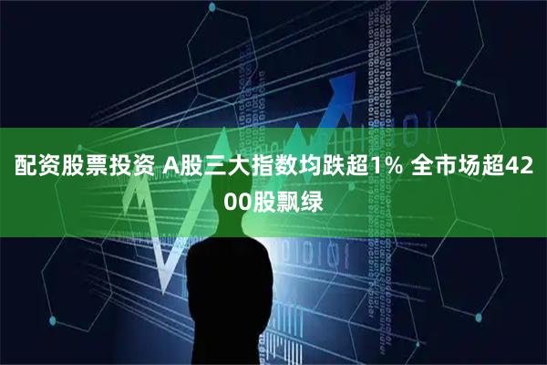 配资股票投资 A股三大指数均跌超1% 全市场超4200股飘绿