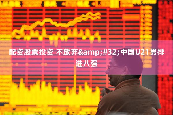 配资股票投资 不放弃&#32;中国U21男排进八强