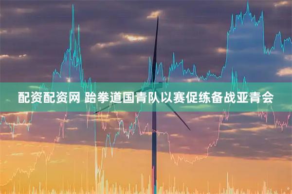 配资配资网 跆拳道国青队以赛促练备战亚青会