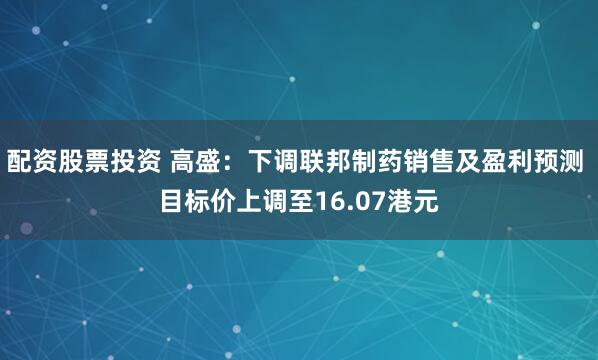 配资股票投资 高盛：下调联邦制药销售及盈利预测 目标价上调至16.07港元