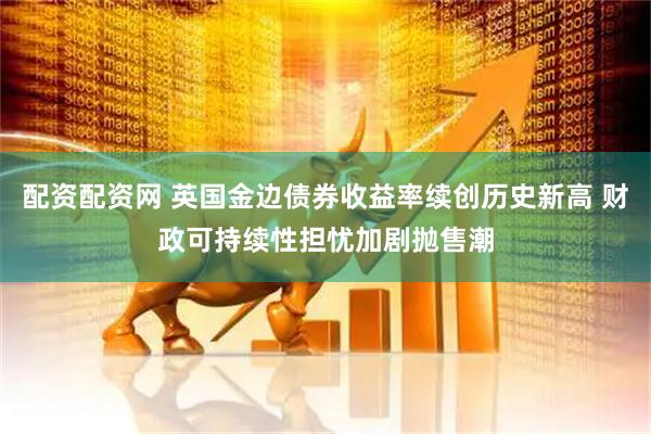 配资配资网 英国金边债券收益率续创历史新高 财政可持续性担忧加剧抛售潮