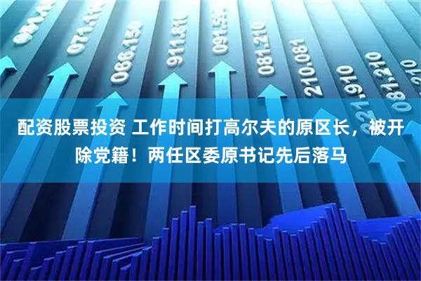 配资股票投资 工作时间打高尔夫的原区长，被开除党籍！两任区委原书记先后落马