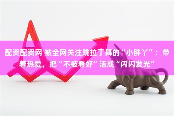 配资配资网 被全网关注跳拉丁舞的“小胖丫”：带着热爱，把“不被看好”活成“闪闪发光”