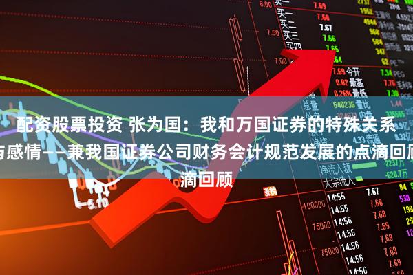 配资股票投资 张为国：我和万国证券的特殊关系与感情——兼我国证券公司财务会计规范发展的点滴回顾