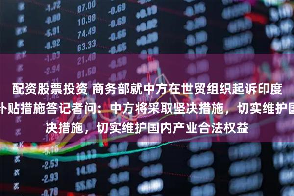 配资股票投资 商务部就中方在世贸组织起诉印度电动汽车及电池补贴措施答记者问：中方将采取坚决措施，切实维护国内产业合法权益