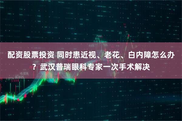配资股票投资 同时患近视、老花、白内障怎么办？武汉普瑞眼科专家一次手术解决