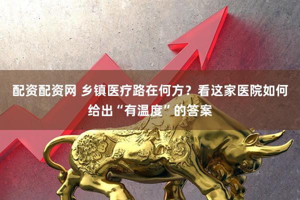 配资配资网 乡镇医疗路在何方？看这家医院如何给出“有温度”的答案