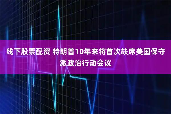 线下股票配资 特朗普10年来将首次缺席美国保守派政治行动会议