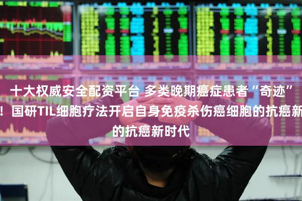 十大权威安全配资平台 多类晚期癌症患者“奇迹”缓解！国研TIL细胞疗法开启自身免疫杀伤癌细胞的抗癌新时代