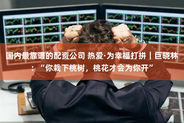 国内最靠谱的配资公司 热爱·为幸福打拼｜巨晓林：“你栽下桃树，桃花才会为你开”