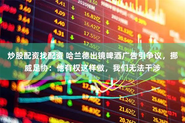 炒股配资找配资 哈兰德出镜啤酒广告引争议，挪威足协：他有权这样做，我们无法干涉