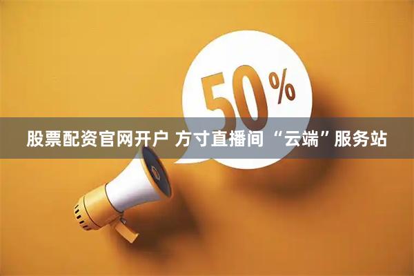 股票配资官网开户 方寸直播间 “云端”服务站