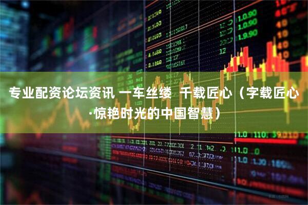 专业配资论坛资讯 一车丝缕  千载匠心（字载匠心·惊艳时光的中国智慧）