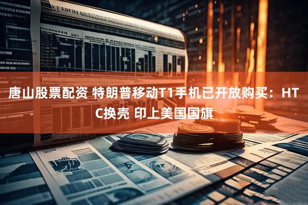 唐山股票配资 特朗普移动T1手机已开放购买：HTC换壳 印上美国国旗