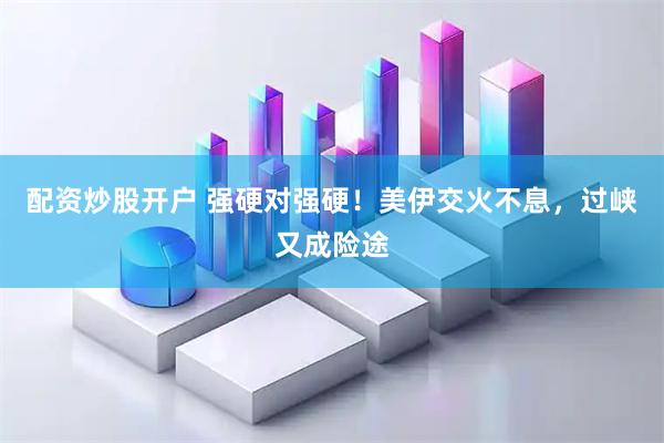 配资炒股开户 强硬对强硬！美伊交火不息，过峡又成险途